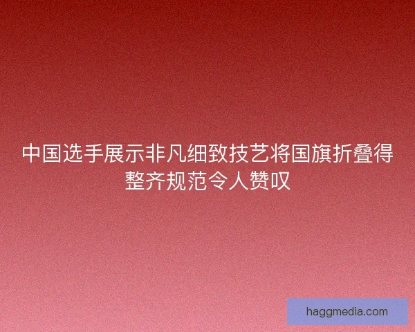 中国选手展示非凡细致技艺将国旗折叠得整齐规范令人赞叹