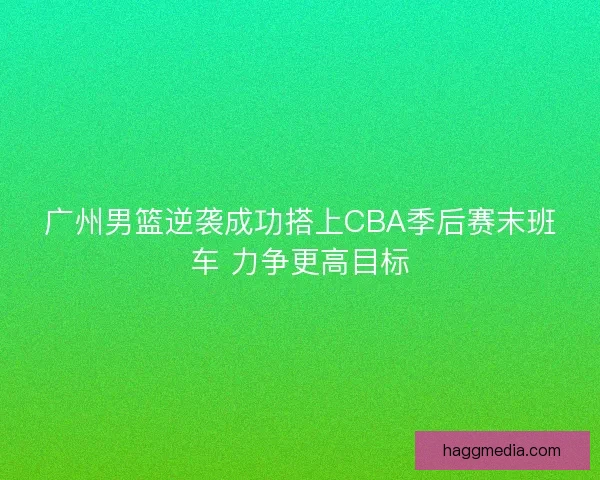 广州男篮逆袭成功搭上CBA季后赛末班车 力争更高目标