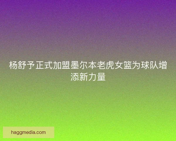 杨舒予正式加盟墨尔本老虎女篮为球队增添新力量