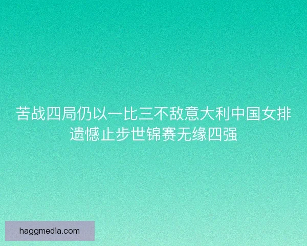 苦战四局仍以一比三不敌意大利中国女排遗憾止步世锦赛无缘四强
