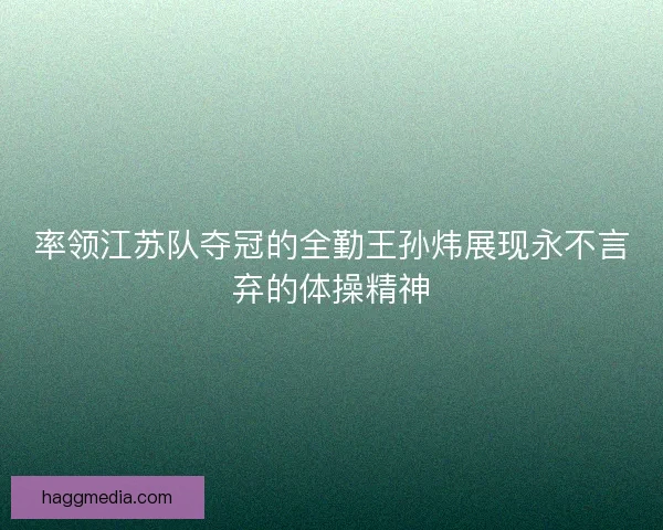 率领江苏队夺冠的全勤王孙炜展现永不言弃的体操精神