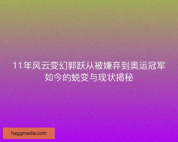 11年风云变幻郭跃从被嫌弃到奥运冠军如今的蜕变与现状揭秘