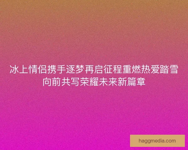 冰上情侣携手逐梦再启征程重燃热爱踏雪向前共写荣耀未来新篇章