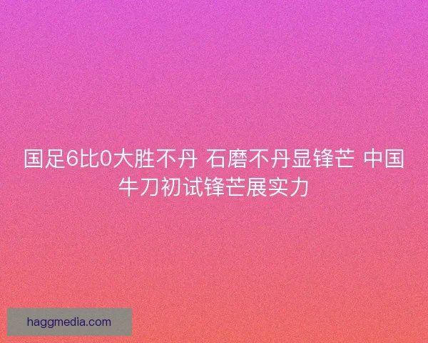 国足6比0大胜不丹 石磨不丹显锋芒 中国牛刀初试锋芒展实力