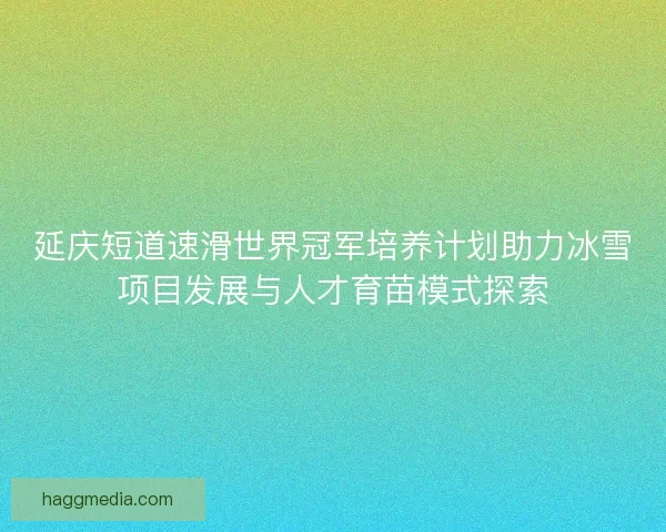 延庆短道速滑世界冠军培养计划助力冰雪项目发展与人才育苗模式探索