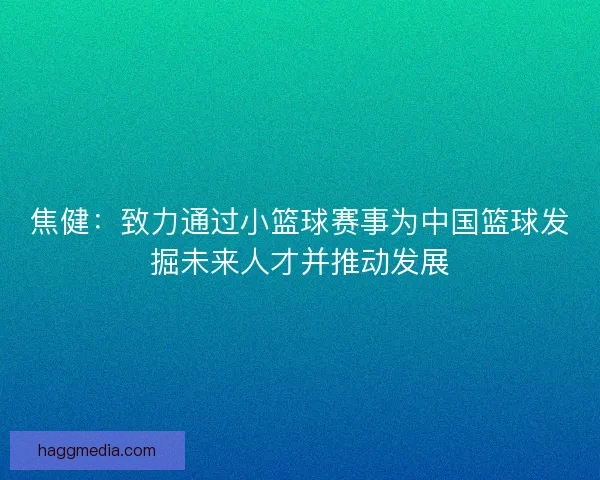 焦健：致力通过小篮球赛事为中国篮球发掘未来人才并推动发展