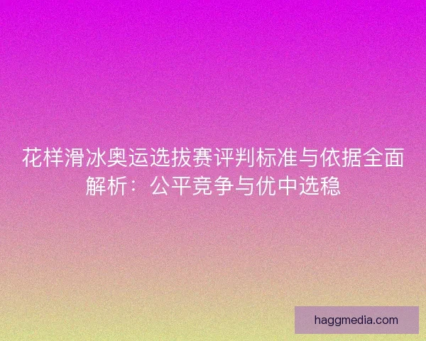 花样滑冰奥运选拔赛评判标准与依据全面解析：公平竞争与优中选稳