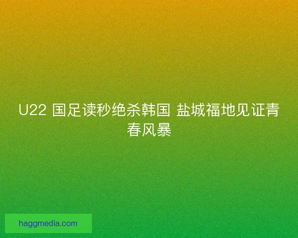 U22 国足读秒绝杀韩国 盐城福地见证青春风暴
