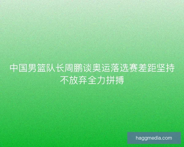 中国男篮队长周鹏谈奥运落选赛差距坚持不放弃全力拼搏
