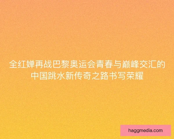全红婵再战巴黎奥运会青春与巅峰交汇的中国跳水新传奇之路书写荣耀