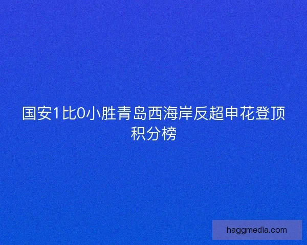国安1比0小胜青岛西海岸反超申花登顶积分榜