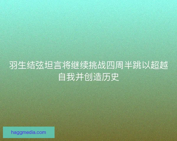 羽生结弦坦言将继续挑战四周半跳以超越自我并创造历史