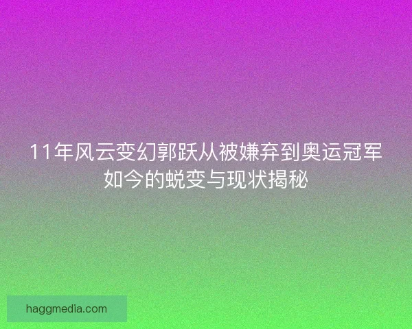 11年风云变幻郭跃从被嫌弃到奥运冠军如今的蜕变与现状揭秘