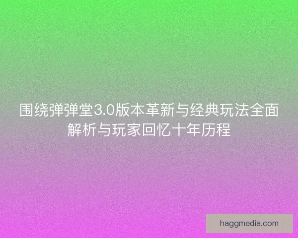 围绕弹弹堂3.0版本革新与经典玩法全面解析与玩家回忆十年历程