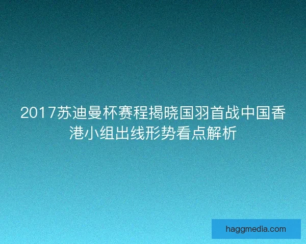 2017苏迪曼杯赛程揭晓国羽首战中国香港小组出线形势看点解析