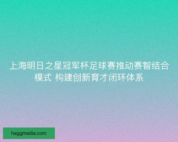 上海明日之星冠军杯足球赛推动赛智结合模式 构建创新育才闭环体系
