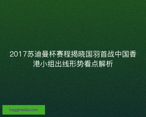 2017苏迪曼杯赛程揭晓国羽首战中国香港小组出线形势看点解析