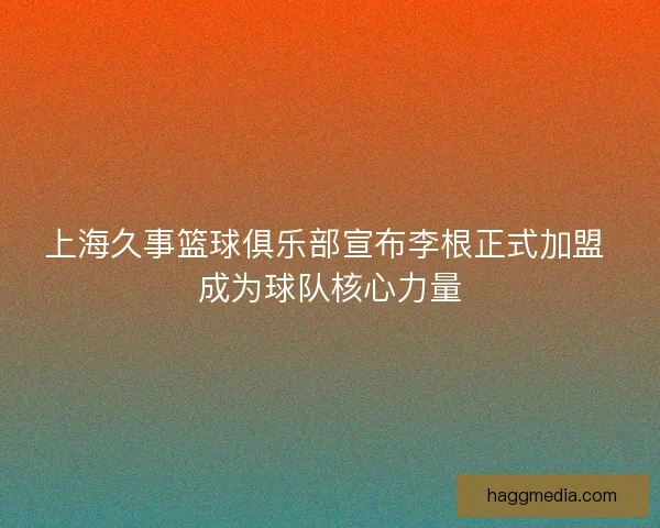 上海久事篮球俱乐部宣布李根正式加盟 成为球队核心力量