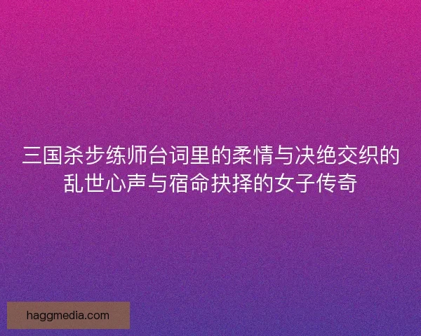 三国杀步练师台词里的柔情与决绝交织的乱世心声与宿命抉择的女子传奇