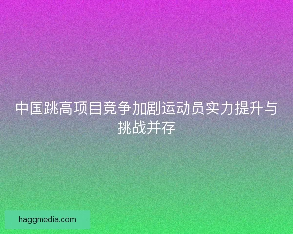 中国跳高项目竞争加剧运动员实力提升与挑战并存