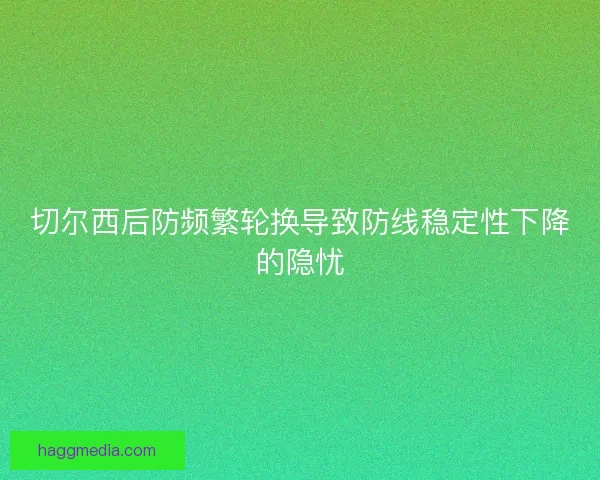 切尔西后防频繁轮换导致防线稳定性下降的隐忧